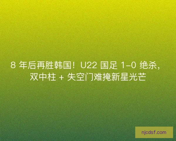 8 年后再胜韩国！U22 国足 1-0 绝杀，双中柱 + 失空门难掩新星光芒
