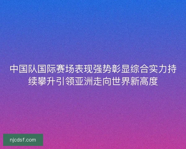 中国队国际赛场表现强势彰显综合实力持续攀升引领亚洲走向世界新高度