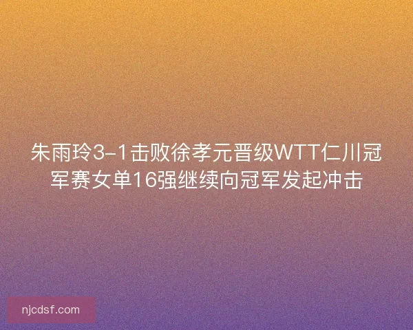 朱雨玲3-1击败徐孝元晋级WTT仁川冠军赛女单16强继续向冠军发起冲击