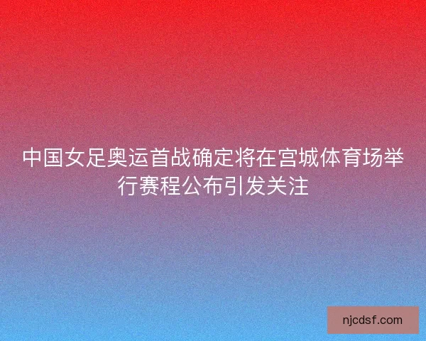 中国女足奥运首战确定将在宫城体育场举行赛程公布引发关注