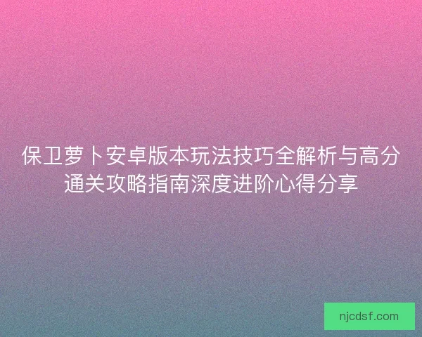 保卫萝卜安卓版本玩法技巧全解析与高分通关攻略指南深度进阶心得分享