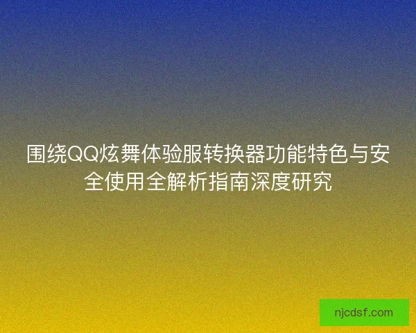 围绕QQ炫舞体验服转换器功能特色与安全使用全解析指南深度研究